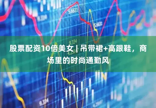 股票配资10倍美女 | 吊带裙+高跟鞋，商场里的时尚通勤风
