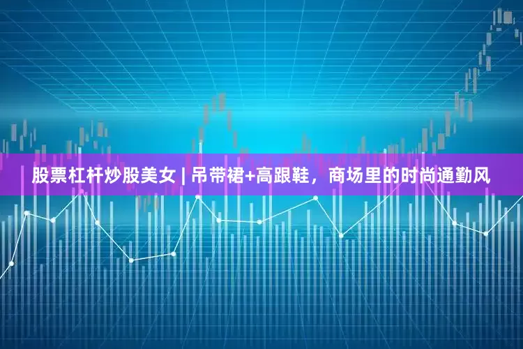 股票杠杆炒股美女 | 吊带裙+高跟鞋，商场里的时尚通勤风