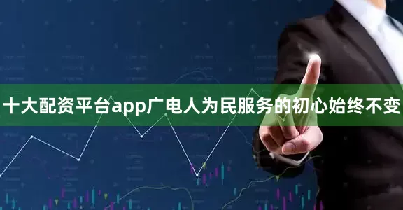 十大配资平台app广电人为民服务的初心始终不变
