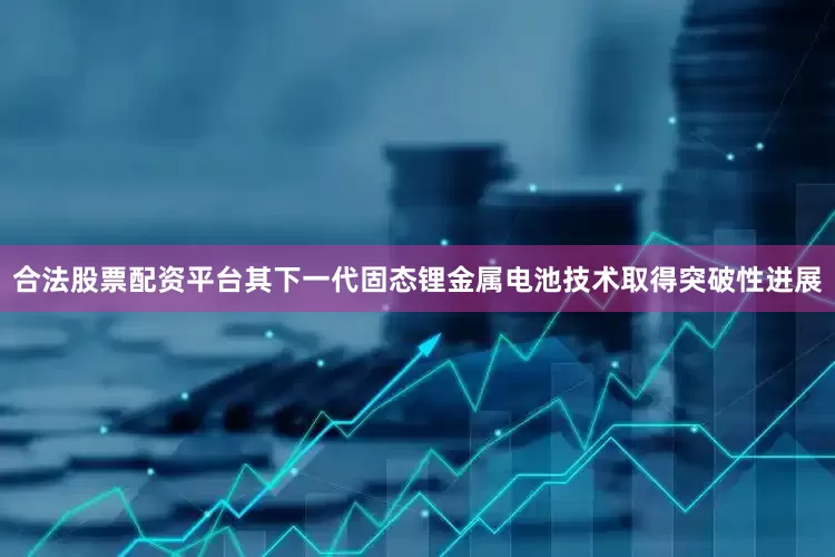 合法股票配资平台其下一代固态锂金属电池技术取得突破性进展