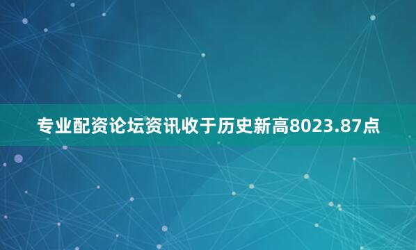 专业配资论坛资讯收于历史新高8023.87点