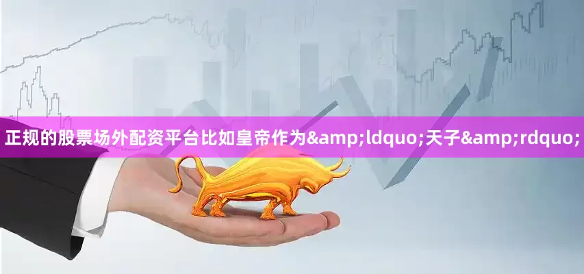 正规的股票场外配资平台比如皇帝作为&ldquo;天子&rdquo;