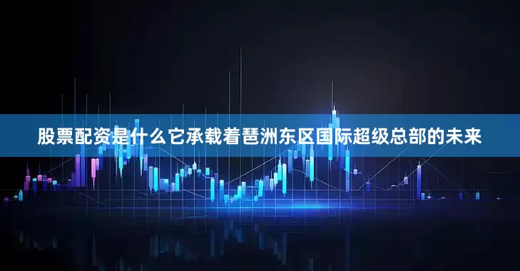 股票配资是什么它承载着琶洲东区国际超级总部的未来