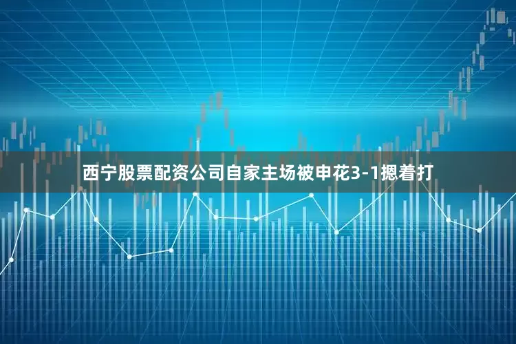 西宁股票配资公司自家主场被申花3-1摁着打