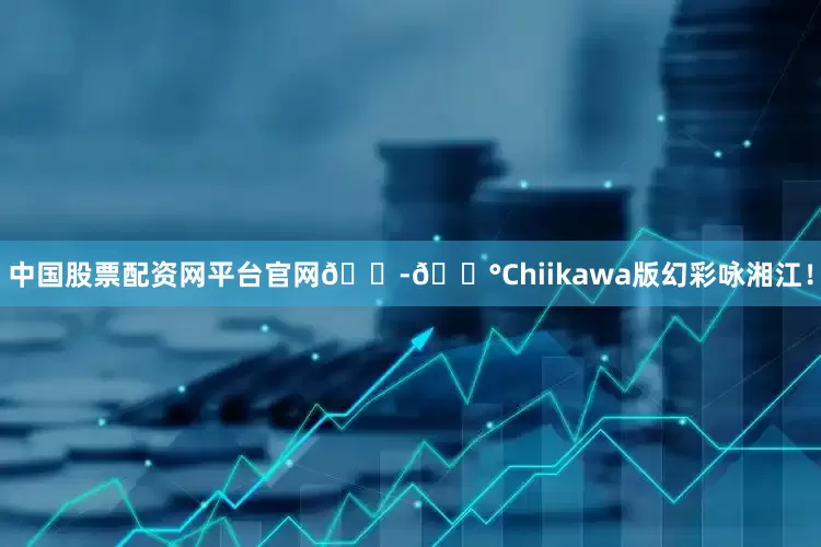 中国股票配资网平台官网🇭🇰Chiikawa版幻彩咏湘江！