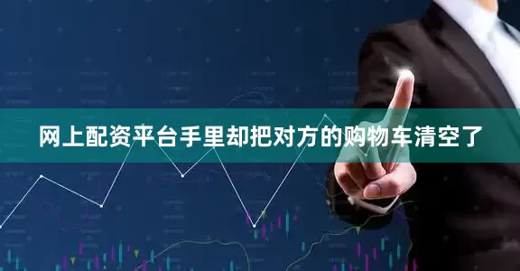 网上配资平台手里却把对方的购物车清空了
